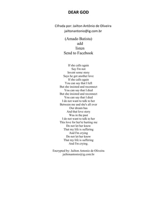DEAR GOD
Cifrada por: Jailton Antônio de Oliveira
jailtonantonio@ig.com.br
(Amado Batista)
add
listen
Send to Facebook
If she calls again
Say I'm not
Invent some story
Says he got another love
If she calls again
You can say that I left
But she insisted and reconnect
You can say that I died
But she insisted and reconnect
You can say that I died
I do not want to talk to her
Between me and she's all over
Our dream has
And that love story
Was in the past
I do not want to talk to her
This love for her're hurting me
Do not let her know
That my life is suffering
And I'm crying
Do not let her know
That my life is suffering
And I'm crying.
Encrypted by: Jailton Antonio de Oliveira
jailtonantonio@ig.com.br
 