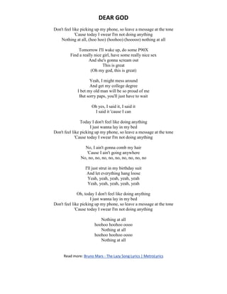DEAR GOD
Don't feel like picking up my phone, so leave a message at the tone
'Cause today I swear I'm not doing anything
Nothing at all, (hoo hoo) (hoohoo) (hooooo) nothing at all
Tomorrow I'll wake up, do some P90X
Find a really nice girl, have some really nice sex
And she's gonna scream out
This is great
(Oh my god, this is great)
Yeah, I might mess around
And get my college degree
I bet my old man will be so proud of me
But sorry paps, you'll just have to wait
Oh yes, I said it, I said it
I said it 'cause I can
Today I don't feel like doing anything
I just wanna lay in my bed
Don't feel like picking up my phone, so leave a message at the tone
'Cause today I swear I'm not doing anything
No, I ain't gonna comb my hair
'Cause I ain't going anywhere
No, no, no, no, no, no, no, no, no, no
I'll just strut in my birthday suit
And let everything hang loose
Yeah, yeah, yeah, yeah, yeah
Yeah, yeah, yeah, yeah, yeah
Oh, today I don't feel like doing anything
I just wanna lay in my bed
Don't feel like picking up my phone, so leave a message at the tone
'Cause today I swear I'm not doing anything
Nothing at all
hoohoo hoohoo oooo
Nothing at all
hoohoo hoohoo oooo
Nothing at all
Read more: Bruno Mars - The Lazy Song Lyrics | MetroLyrics
 