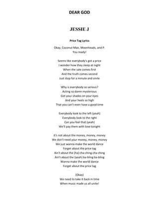 DEAR GOD
JESSIE J
Price Tag Lyrics
Okay, Coconut Man, Moonheads, and P.
You ready!
Seems like everybody's got a price
I wonder how they sleep at night
When the sale comes first
And the truth comes second
Just stop for a minute and smile
Why is everybody so serious?
Acting so damn mysterious
Got your shades on your eyes
And your heels so high
That you can't even have a good time
Everybody look to the left (yeah)
Everybody look to the right
Can you feel that (yeah)
We'll pay them with love tonight
It's not about the money, money, money
We don't need your money, money, money
We just wanna make the world dance
Forget about the price tag
Ain't about the (ha) cha-ching cha-ching
Ain't about the (yeah) ba-bling ba-bling
Wanna make the world dance
Forget about the price tag
(Okay)
We need to take it back in time
When music made us all unite!
 