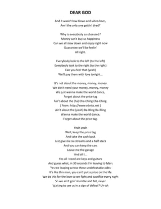 DEAR GOD
And it wasn't low blows and video hoes,
Am I the only one gettin' tired?
Why is everybody so obsessed?
Money can't buy us happiness
Can we all slow down and enjoy right now
Guarantee we'll be feelin'
All right.
Everybody look to the left (to the left)
Everybody look to the right (to the right)
Can you feel that (yeah)
We'll pay them with love tonight...
It's not about the money, money, money
We don't need your money, money, money
We just wanna make the world dance,
Forget about the price tag
Ain't about the (ha) Cha-Ching Cha-Ching.
[ From: http://www.elyrics.net ]
Ain't about the (yeah) Ba-Bling Ba-Bling
Wanna make the world dance,
Forget about the price tag.
Yeah yeah
Well, keep the price tag
And take the cash back
Just give me six streams and a half stack
And you can keep the cars
Leave me the garage
And all I...
Yes all I need are keys and guitars
And guess what, in 30 seconds I'm leaving to Mars
Yes we leaping across these undefeatable odds
It's like this man, you can't put a price on the life
We do this for the love so we fight and sacrifice every night
So we ain't gon' stumble and fall, never
Waiting to see us in a sign of defeat? Uh-uh
 