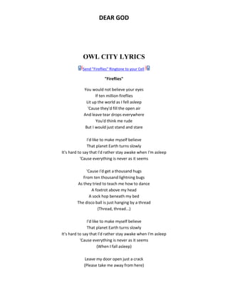 DEAR GOD
OWL CITY LYRICS
Send "Fireflies" Ringtone to your Cell
"Fireflies"
You would not believe your eyes
If ten million fireflies
Lit up the world as I fell asleep
'Cause they'd fill the open air
And leave tear drops everywhere
You'd think me rude
But I would just stand and stare
I'd like to make myself believe
That planet Earth turns slowly
It's hard to say that I'd rather stay awake when I'm asleep
'Cause everything is never as it seems
'Cause I'd get a thousand hugs
From ten thousand lightning bugs
As they tried to teach me how to dance
A foxtrot above my head
A sock hop beneath my bed
The disco ball is just hanging by a thread
(Thread, thread...)
I'd like to make myself believe
That planet Earth turns slowly
It's hard to say that I'd rather stay awake when I'm asleep
'Cause everything is never as it seems
(When I fall asleep)
Leave my door open just a crack
(Please take me away from here)
 