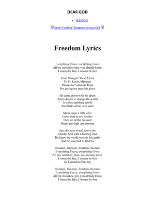 DEAR GOD
 A-Z Lyrics
Send "Fireflies" Ringtone to your Cell
Freedom Lyrics
Everything I have, everything I own
All my mistakes man, you already know
I wanna be free, I wanna be free
From Senegal, West Africa
To St. Louis, Missouri
Thanks to Catherine Dana
For giving my pops his glory
He came down with his drum
And a dream to change the world
In a free uplifting world
And that's all he ever want
Mom came a little after
Gave birth to my brother
Then all of the pressure
Made 'em fight one another
See, the pain would never last
Did the best with what they had
He knew the world was out for grabs
And he searched to find his
Freedom, freedom, freedom, freedom
Everything I have, everything I own
All my mistakes, man, you already know
I wanna be free, I wanna be free
So I search to find my
Freedom, freedom, freedom, freedom
Everything I have, everything I own
All my mistakes, girl, you already know
I wanna be free, I wanna be free
 