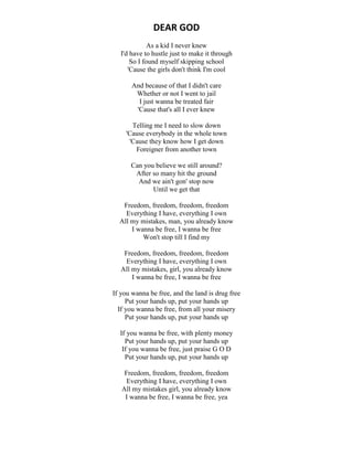 DEAR GOD
As a kid I never knew
I'd have to hustle just to make it through
So I found myself skipping school
'Cause the girls don't think I'm cool
And because of that I didn't care
Whether or not I went to jail
I just wanna be treated fair
'Cause that's all I ever knew
Telling me I need to slow down
'Cause everybody in the whole town
'Cause they know how I get down
Foreigner from another town
Can you believe we still around?
After so many hit the ground
And we ain't gon' stop now
Until we get that
Freedom, freedom, freedom, freedom
Everything I have, everything I own
All my mistakes, man, you already know
I wanna be free, I wanna be free
Won't stop till I find my
Freedom, freedom, freedom, freedom
Everything I have, everything I own
All my mistakes, girl, you already know
I wanna be free, I wanna be free
If you wanna be free, and the land is drug free
Put your hands up, put your hands up
If you wanna be free, from all your misery
Put your hands up, put your hands up
If you wanna be free, with plenty money
Put your hands up, put your hands up
If you wanna be free, just praise G O D
Put your hands up, put your hands up
Freedom, freedom, freedom, freedom
Everything I have, everything I own
All my mistakes girl, you already know
I wanna be free, I wanna be free, yea
 