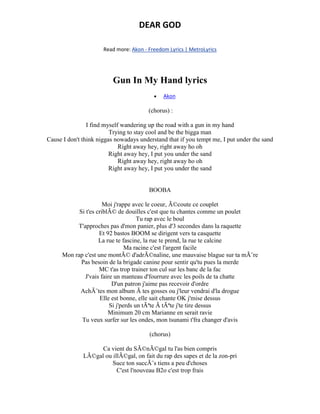 DEAR GOD
Read more: Akon - Freedom Lyrics | MetroLyrics
Gun In My Hand lyrics
 Akon
(chorus) :
I find myself wandering up the road with a gun in my hand
Trying to stay cool and be the bigga man
Cause I don't think niggas nowadays understand that if you tempt me, I put under the sand
Right away hey, right away ho oh
Right away hey, I put you under the sand
Right away hey, right away ho oh
Right away hey, I put you under the sand
BOOBA
Moi j'rappe avec le coeur, Ã©coute ce couplet
Si t'es criblÃ© de douilles c'est que tu chantes comme un poulet
Tu rap avec le boul
T'approches pas d'mon panier, plus d'3 secondes dans la raquette
Et 92 bastos BOOM se dirigent vers ta casquette
La rue te fascine, la rue te prend, la rue te calcine
Ma racine c'est l'argent facile
Mon rap c'est une montÃ© d'adrÃ©naline, une mauvaise blague sur ta mÃ¨re
Pas besoin de la brigade canine pour sentir qu'tu pues la merde
MC t'as trop trainer ton cul sur les banc de la fac
J'vais faire un manteau d'fourrure avec les poils de ta chatte
D'un patron j'aime pas recevoir d'ordre
AchÃ¨tes mon album Ã tes gosses ou j'leur vendrai d'la drogue
Elle est bonne, elle sait chante OK j'mise dessus
Si j'perds un tÃªte Ã tÃªte j'te tire dessus
Minimum 20 cm Marianne en serait ravie
Tu veux surfer sur les ondes, mon tsunami t'fra changer d'avis
(chorus)
Ca vient du SÃ©nÃ©gal tu l'as bien compris
LÃ©gal ou illÃ©gal, on fait du rap des sapes et de la zon-pri
Suce ton succÃ¨s tiens a peu d'choses
C'est l'nouveau B2o c'est trop frais
 