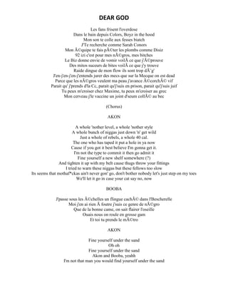 DEAR GOD
Les fans frisent l'overdose
Dans le bain depuis Colors, Boyz in the hood
Mon son te colle aux fesses biatch
J'Te recherche comme Sarah Conors
Mon Ã©quipe te fais pÃ©ter les plombs comme Disiz
92 izi c'est pour mes nÃ©gros, mes bitches
Le Biz donne envie de vomir voilÃ ce que j'Ã©prouve
Des mitos suceurs de bites voilÃ ce que j'y trouve
Raide dingue de mon flow ils sont trop dÃ¨g'
J'en-j'en-j'en-j'entends jurer des mecs que sur la Mecque on est dead
Parce que les nÃ©gros veulent ma peau j'avance Ã©corchÃ© vif
Parait qu' j'prends d'la Cc, parait qu'j'suis en prison, parait qu'j'suis juif
Tu peux m'croiser chez Maxime, tu peux m'croiser au grec
Mon cerveau j'le vaccine un joint d'seum collÃ© au bec
(Chorus)
AKON
A whole 'nother level, a whole 'nother style
A whole bunch of niggas just down 'n' get wild
Just a whole of rebels, a whole 40 cal.
The one who has taped it put a hole in ya now
Cause if you got it best believe I'm gonna get it.
I'm not the type to commit it then go admit it
Fine yourself a new shelf somewhere (?)
And tighten it up with my belt cause thugs throw your fittings
I tried to warn these niggas but these fellows too slow
Its seems that mothaf*ckas ain't never gon' go, don't bother nobody let's just step on my toes
We'll let it go in case your cat say no, now
BOOBA
J'passe sous les Ã©chelles un flingue cachÃ© dans l'Bescherelle
Moi j'en ai rien Ã foutre j'suis ce genre de nÃ©gro
Que de la bonne came, on sait flairer l'oseille
Ouais nous on roule en grosse gam
Et toi tu prends le mÃ©tro
AKON
Fine yourself under the sand
Oh oh
Fine yourself under the sand
Akon and Booba, yeahh
I'm not that man you would find yourself under the sand
 