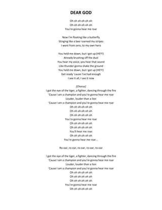 DEAR GOD
Oh oh oh oh oh oh
Oh oh oh oh oh oh
You’re gonna hear me roar
Now I’m floating like a butterfly
Stinging like a bee I earned my stripes
I went from zero, to my own hero
You held me down, but I got up (HEY!)
Already brushing off the dust
You hear my voice, you hear that sound
Like thunder gonna shake the ground
You held me down, but I got up (HEY!)
Get ready ’cause I’ve had enough
I see it all, I see it now
[Chorus]
I got the eye of the tiger, a fighter, dancing through the fire
‘Cause I am a champion and you’re gonna hear me roar
Louder, louder than a lion
‘Cause I am a champion and you’re gonna hear me roar
Oh oh oh oh oh oh
Oh oh oh oh oh oh
Oh oh oh oh oh oh
You’re gonna hear me roar
Oh oh oh oh oh oh
Oh oh oh oh oh oh
You'll hear me roar
Oh oh oh oh oh oh
You're gonna hear me roar...
Ro-oar, ro-oar, ro-oar, ro-oar, ro-oar
I got the eye of the tiger, a fighter, dancing through the fire
‘Cause I am a champion and you’re gonna hear me roar
Louder, louder than a lion
‘Cause I am a champion and you’re gonna hear me roar
Oh oh oh oh oh oh
Oh oh oh oh oh oh
Oh oh oh oh oh oh
You’re gonna hear me roar
Oh oh oh oh oh oh
 