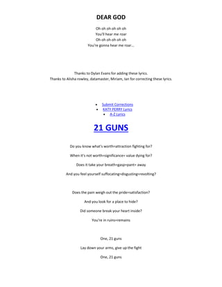 DEAR GOD
Oh oh oh oh oh oh
You'll hear me roar
Oh oh oh oh oh oh
You're gonna hear me roar...
Thanks to Dylan Evans for adding these lyrics.
Thanks to Alisha rowley, datamaster, Miriam, Ian for correcting these lyrics.
 Submit Corrections
 KATY PERRY Lyrics
 A-Z Lyrics
21 GUNS
Do you know what's worth=attraction fighting for?
When it's not worth=significance= value dying for?
Does it take your breath=gasp=pant= away
And you feel yourself suffocating=disgusting=revolting?
Does the pain weigh out the pride=satisfaction?
And you look for a place to hide?
Did someone break your heart inside?
You're in ruins=remains
One, 21 guns
Lay down your arms, give up the fight
One, 21 guns
 