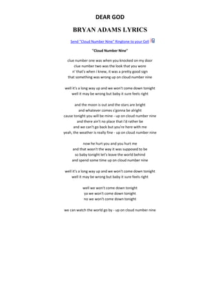 DEAR GOD
BRYAN ADAMS LYRICS
Send "Cloud Number Nine" Ringtone to your Cell
"Cloud Number Nine"
clue number one was when you knocked on my door
clue number two was the look that you wore
n' that's when i knew, it was a pretty good sign
that something was wrong up on cloud number nine
well it's a long way up and we won't come down tonight
well it may be wrong but baby it sure feels right
and the moon is out and the stars are bright
and whatever comes s'gonna be alright
cause tonight you will be mine - up on cloud number nine
and there ain't no place that i'd rather be
and we can't go back but you're here with me
yeah, the weather is really fine - up on cloud number nine
now he hurt you and you hurt me
and that wasn't the way it was supposed to be
so baby tonight let's leave the world behind
and spend some time up on cloud number nine
well it's a long way up and we won't come down tonight
well it may be wrong but baby it sure feels right
well we won't come down tonight
ya we won't come down tonight
no we won't come down tonight
we can watch the world go by - up on cloud number nine
 