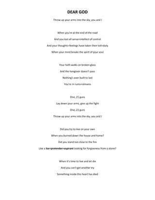 DEAR GOD
Throw up your arms into the sky, you and I
When you're at the end of the road
And you lost all sense=intellect of control
And your thoughts=feelings have taken their toll=duty
When your mind breaks the spirit of your soul
Your faith walks on broken glass
And the hangover doesn't pass
Nothing's ever built to last
You're in ruins=remains
One, 21 guns
Lay down your arms, give up the fight
One, 21 guns
Throw up your arms into the sky, you and I
Did you try to live on your own
When you burned down the house and home?
Did you stand too close to the fire
Like a liar=pretender=aspirant looking for forgiveness from a stone?
When it's time to live and let die
And you can't get another try
Something inside this heart has died
 