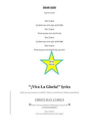 DEAR GOD
You're in ruins
One, 21 guns
Lay down your arms, give up the fight
One, 21 guns
Throw up your arms into the sky
One, 21 guns
Lay down your arms, give up the fight
One, 21 guns
Throw up your arms into the sky, you and I.
"¡Viva La Gloria!" lyrics
Share on www.amazon.comMP3 Share on emailEmail Share on printPrint
GREEN DAY LYRICS
Send "¡Viva La Gloria!" Ringtone to your Cell
"¡Viva La Gloria!"
Hey Gloria?
Are you standing close to the edge?
MEnO
SILVA
ONE 21
GUNS
GREE
NDAY
 