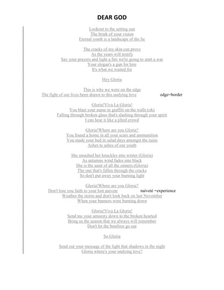 DEAR GOD
Lookout to the setting sun
The brink of your vision
Eternal youth is a landscape of the lie
The cracks of my skin can prove
As the years will testify
Say your prayers and light a fire we're going to start a war
Your slogan's a gun for hire
It's what we waited for
Hey Gloria
This is why we were on the edge
The fight of our lives been drawn to this undying love edge=border
Gloria!Viva La Gloria!
You blast your name in graffiti on the walls (oh)
Falling through broken glass that's slashing through your spirit
I can hear it like a jilted crowd
Gloria!Where are you Gloria?
You found a home in all your scars and ammunition
You made your bed in salad days amongst the ruins
Ashes to ashes of our youth
She smashed her knuckles into winter (Gloria)
As autumns wind fades into black
She is the saint of all the sinners (Gloria)
The one that's fallen through the cracks
So don't put away your burning light
Gloria!Where are you Gloria?
Don't lose you faith to your lost naivete naiveté =experience
Weather the storm and don't look back on last November
When your banners were burning down
Gloria!Viva La Gloria!
Send me your amnesty down to the broken hearted
Bring us the season that we always will remember
Don't let the bonfires go out
So Gloria
Send out your message of the light that shadows in the night
Gloria where's your undying love?
 