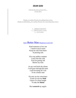 DEAR GOD
Tell me the story of your life ...
(Your life!)
Thanks to Jochen Werckx for adding these lyrics.
Thanks to babybunny_43, Jochen Werckx for correcting these lyrics.
 Submit Corrections
 GREEN DAY Lyrics
 A-Z Lyrics
Send "Better Man" Ringtone to your Cell
Send someone to love me
I need to rest in arms
Keep me safe from harm
In pouring rain
Give me endless summer
Lord I fear the cold
Feel I'm getting old
Before my time
As my soul heals the shame
I will grow through this pain
Lord I'm doing all I can
To be a better man
Go easy on my conscience
'Cause it's not my fault
I know I've been taught
To take the blame
Rest assured my angels
 