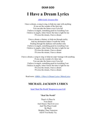 DEAR GOD
I Have a Dream Lyrics
ABBA Gold: Greatest Hits
I have a dream, a song to sing, to help me cope with anything
If you see the wonder of the fairy tale
You can take the future even if you fail
I believe in angels, something good in everything I see
I believe in angels, when I know the time is right for me
I'll cross the stream, I have a dream
I have a dream, a fantasy, to help me through reality
And my destination makes it worth the while
Pushing through the darkness still another mile
I believe in angels, something good in everything I see
I believe in angels, when I know the time is right for me
I'll cross the stream, I have a dream
I'll cross the stream, I have a dream
I have a dream, a song to sing, to help me cope=manage with anything
If you see the wonder of a fairy tale
You can take the future even if you fail
I believe in angels, something good in everything I see
I believe in angels, when I know the time is right for me
I'll cross the stream, I have a dream
I'll cross the stream, I have a dream
Read more: ABBA - I Have A Dream Lyrics | MetroLyrics
MICHAEL JACKSON LYRICS
Send "Heal The World" Ringtone to your Cell
"Heal The World"
There's A Place In
Your Heart
And I Know That It Is Love
And This Place Could
Be Much
Brighter Than Tomorrow
And If You Really Try
 