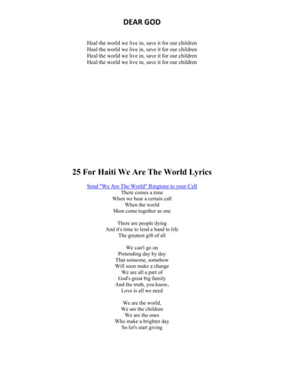 DEAR GOD
Heal the world we live in, save it for our children
Heal the world we live in, save it for our children
Heal the world we live in, save it for our children
Heal the world we live in, save it for our children
25 For Haiti We Are The World Lyrics
Send "We Are The World" Ringtone to your Cell
There comes a time
When we hear a certain call
When the world
Must come together as one
There are people dying
And it's time to lend a hand to life
The greatest gift of all
We can't go on
Pretending day by day
That someone, somehow
Will soon make a change
We are all a part of
God's great big family
And the truth, you know,
Love is all we need
We are the world,
We are the children
We are the ones
Who make a brighter day
So let's start giving
 