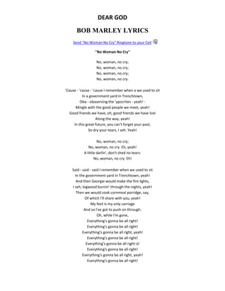 DEAR GOD
BOB MARLEY LYRICS
Send "No Woman No Cry" Ringtone to your Cell
"No Woman No Cry"
No, woman, no cry;
No, woman, no cry;
No, woman, no cry;
No, woman, no cry.
'Cause - 'cause - 'cause I remember when a we used to sit
In a government yard in Trenchtown,
Oba - obaserving the 'ypocrites - yeah! -
Mingle with the good people we meet, yeah!
Good friends we have, oh, good friends we have lost
Along the way, yeah!
In this great future, you can't forget your past;
So dry your tears, I seh. Yeah!
No, woman, no cry;
No, woman, no cry. Eh, yeah!
A little darlin', don't shed no tears:
No, woman, no cry. Eh!
Said - said - said I remember when we used to sit
In the government yard in Trenchtown, yeah!
And then Georgie would make the fire lights,
I seh, logwood burnin' through the nights, yeah!
Then we would cook cornmeal porridge, say,
Of which I'll share with you, yeah!
My feet is my only carriage
And so I've got to push on through.
Oh, while I'm gone,
Everything's gonna be all right!
Everything's gonna be all right!
Everything's gonna be all right, yeah!
Everything's gonna be all right!
Everything's gonna be all right-a!
Everything's gonna be all right!
Everything's gonna be all right, yeah!
Everything's gonna be all right!
 