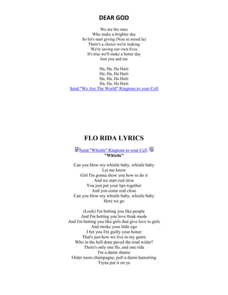 DEAR GOD
We are the ones
Who make a brighter day
So let's start giving (Nou se mond la)
There's a choice we're making
We're saving our own lives
It's true we'll make a better day
Just you and me
Ha, Ha, Ha Haiti
Ha, Ha, Ha Haiti
Ha, Ha, Ha Haiti
Ha, Ha, Ha Haiti
Send "We Are The World" Ringtone to your Cell
FLO RIDA LYRICS
Send "Whistle" Ringtone to your Cell
"Whistle"
Can you blow my whistle baby, whistle baby
Let me know
Girl I'm gonna show you how to do it
And we start real slow
You just put your lips together
And you come real close
Can you blow my whistle baby, whistle baby
Here we go
(Look) I'm betting you like people
And I'm betting you love freak mode
And I'm betting you like girls that give love to girls
And stroke your little ego
I bet you I'm guilty your honor
That's just how we live in my genre
Who in the hell done paved the road wider?
There's only one flo, and one rida
I'm a damn shame
Order more champagne, pull a damn hamstring
Tryna put it on ya
 