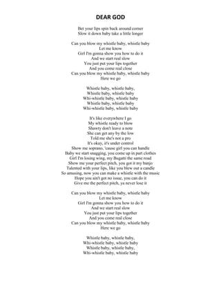 DEAR GOD
Bet your lips spin back around corner
Slow it down baby take a little longer
Can you blow my whistle baby, whistle baby
Let me know
Girl I'm gonna show you how to do it
And we start real slow
You just put your lips together
And you come real close
Can you blow my whistle baby, whistle baby
Here we go
Whistle baby, whistle baby,
Whistle baby, whistle baby
Whi-whistle baby, whistle baby
Whistle baby, whistle baby
Whi-whistle baby, whistle baby
It's like everywhere I go
My whistle ready to blow
Shawty don't leave a note
She can get any by the low
Told me she's not a pro
It's okay, it's under control
Show me soprano, 'cause girl you can handle
Baby we start snagging, you come up in part clothes
Girl I'm losing wing, my Bugatti the same road
Show me your perfect pitch, you got it my banjo
Talented with your lips, like you blew out a candle
So amusing, now you can make a whistle with the music
Hope you ain't got no issue, you can do it
Give me the perfect pitch, ya never lose it
Can you blow my whistle baby, whistle baby
Let me know
Girl I'm gonna show you how to do it
And we start real slow
You just put your lips together
And you come real close
Can you blow my whistle baby, whistle baby
Here we go
Whistle baby, whistle baby,
Whi-whistle baby, whistle baby
Whistle baby, whistle baby,
Whi-whistle baby, whistle baby
 