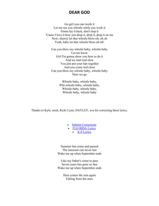 DEAR GOD
Go girl you can twerk it
Let me see you whistle while you work it
I'mma lay it back, don't stop it
'Cause I love it how you drop it, drop it, drop it on me
Now, shawty let that whistle blow-oh, oh oh
Yeah, baby let that whistle blow-oh oh!
Can you blow my whistle baby, whistle baby
Let me know
Girl I'm gonna show you how to do it
And we start real slow
You just put your lips together
And you come real close
Can you blow my whistle baby, whistle baby
Here we go
Whistle baby, whistle baby,
Whi-whistle baby, whistle baby,
Whistle baby, whistle baby,
Whistle baby, whistle baby
Thanks to Kyle, mish, Ricki Lynn, HAYLEY, ava for correcting these lyrics.
 Submit Corrections
 FLO RIDA Lyrics
 A-Z Lyrics
Summer has come and passed
The innocent can never last
Wake me up when September ends
Like my father's come to pass
Seven years has gone so fast
Wake me up when September ends
Here comes the rain again
Falling from the stars
 