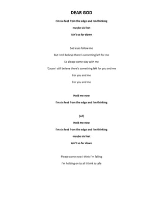 DEAR GOD
I'm six feet from the edge and I'm thinking
maybe six feet
Ain't so far down
Sad eyes follow me
But I still believe there's something left for me
So please come stay with me
'Cause I still believe there's something left for you and me
For you and me
For you and me
Hold me now
I'm six feet from the edge and I'm thinking
[x2]
Hold me now
I'm six feet from the edge and I'm thinking
maybe six feet
Ain't so far down
Please come now I think I'm falling
I'm holding on to all I think is safe
 