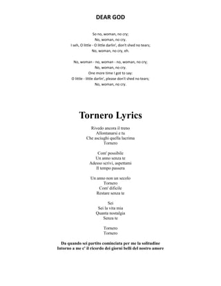 DEAR GOD
So no, woman, no cry;
No, woman, no cry.
I seh, O little - O little darlin', don't shed no tears;
No, woman, no cry, eh.
No, woman - no, woman - no, woman, no cry;
No, woman, no cry.
One more time I got to say:
O little - little darlin', please don't shed no tears;
No, woman, no cry.
Tornero Lyrics
Rivedo ancora il treno
Allontanarsi e tu
Che asciughi quella lacrima
Tornero
Com' possibile
Un anno senza te
Adesso scrivi, aspettami
Il tempo passera
Un anno non un secolo
Tornero
Com' dificile
Restare senza te
Sei
Sei la vita mia
Quanta nostalgia
Senza te
Tornero
Tornero
Da quando sei partito cominciata per me la solitudine
Intorno a me c' il ricordo dei giorni belli del nostro amore
 