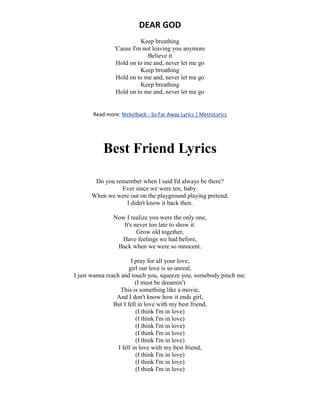 DEAR GOD
Keep breathing
'Cause I'm not leaving you anymore
Believe it
Hold on to me and, never let me go
Keep breathing
Hold on to me and, never let me go
Keep breathing
Hold on to me and, never let me go
Read more: Nickelback - So Far Away Lyrics | MetroLyrics
Best Friend Lyrics
Do you remember when I said I'd always be there?
Ever since we were ten, baby.
When we were out on the playground playing pretend,
I didn't know it back then.
Now I realize you were the only one,
It's never too late to show it.
Grow old together,
Have feelings we had before,
Back when we were so innocent.
I pray for all your love,
girl our love is so unreal,
I just wanna reach and touch you, squeeze you, somebody pinch me.
(I must be dreamin')
This is something like a movie,
And I don't know how it ends girl,
But I fell in love with my best friend,
(I think I'm in love)
(I think I'm in love)
(I think I'm in love)
(I think I'm in love)
(I think I'm in love)
I fell in love with my best friend,
(I think I'm in love)
(I think I'm in love)
(I think I'm in love)
 