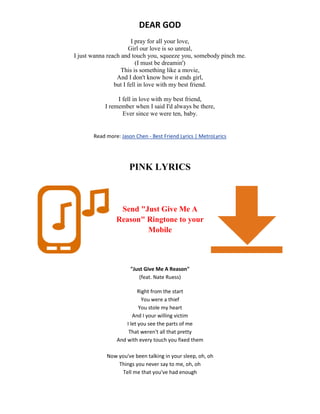 DEAR GOD
I pray for all your love,
Girl our love is so unreal,
I just wanna reach and touch you, squeeze you, somebody pinch me.
(I must be dreamin')
This is something like a movie,
And I don't know how it ends girl,
but I fell in love with my best friend.
I fell in love with my best friend,
I remember when I said I'd always be there,
Ever since we were ten, baby.
Read more: Jason Chen - Best Friend Lyrics | MetroLyrics
PINK LYRICS
Send "Just Give Me A
Reason" Ringtone to your
Mobile
"Just Give Me A Reason"
(feat. Nate Ruess)
Right from the start
You were a thief
You stole my heart
And I your willing victim
I let you see the parts of me
That weren't all that pretty
And with every touch you fixed them
Now you've been talking in your sleep, oh, oh
Things you never say to me, oh, oh
Tell me that you've had enough
 