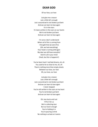 DEAR GOD
Of our love, our love
Just give me a reason
Just a little bit's enough
Just a second we're not broken just bent
And we can learn to love again
It's in the stars
It's been written in the scars on our hearts
We're not broken just bent
And we can learn to love again
I'm sorry I don't understand
Where all of this is coming from
I thought that we were fine
(Oh, we had everything)
Your head is running wild again
My dear we still have everythin'
And it's all in your mind
(Yeah, but this is happenin')
You've been havin' real bad dreams, oh, oh
You used to lie so close to me, oh, oh
There's nothing more than empty sheets
Between our love, our love
Oh, our love, our love
Just give me a reason
Just a little bit's enough
Just a second we're not broken just bent
And we can learn to love again
I never stopped
You're still written in the scars on my heart
You're not broken just bent
And we can learn to love again
Oh, tear ducts and rust
I'll fix it for us
We're collecting dust
But our love's enough
You're holding it in
You're pouring a drink
No nothing is as bad as it seems
 