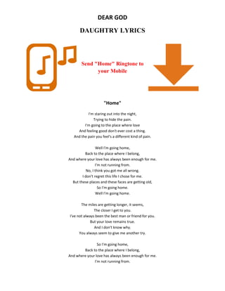 DEAR GOD
DAUGHTRY LYRICS
Send "Home" Ringtone to
your Mobile
"Home"
I'm staring out into the night,
Trying to hide the pain.
I'm going to the place where love
And feeling good don't ever cost a thing.
And the pain you feel's a different kind of pain.
Well I'm going home,
Back to the place where I belong,
And where your love has always been enough for me.
I'm not running from.
No, I think you got me all wrong.
I don't regret this life I chose for me.
But these places and these faces are getting old,
So I'm going home.
Well I'm going home.
The miles are getting longer, it seems,
The closer I get to you.
I've not always been the best man or friend for you.
But your love remains true.
And I don't know why.
You always seem to give me another try.
So I'm going home,
Back to the place where I belong,
And where your love has always been enough for me.
I'm not running from.
 