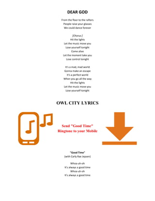 DEAR GOD
From the floor to the rafters
People raise your glasses
We could dance forever
[Chorus:]
Hit the lights
Let the music move you
Lose yourself tonight
Come alive
Let the moment take you
Lose control tonight
It's a mad, mad world
Gonna make an escape
It's a perfect world
When you go all the way
Hit the lights
Let the music move you
Lose yourself tonight
OWL CITY LYRICS
Send "Good Time"
Ringtone to your Mobile
"Good Time"
(with Carly Rae Jepsen)
Whoa-uh-oh
It's always a good time
Whoa-uh-oh
It's always a good time
 