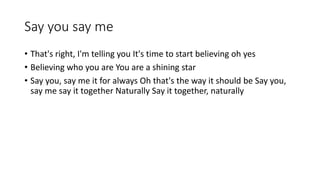 Say you say me
? That's right, I'm telling you It's time to start believing oh yes
? Believing who you are You are a shining star
? Say you, say me it for always Oh that's the way it should be Say you,
say me say it together Naturally Say it together, naturally
 