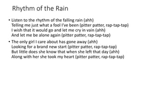 Rhythm of the Rain
? Listen to the rhythm of the falling rain (ahh)
Telling me just what a fool I've been (pitter patter, rap-tap-tap)
I wish that it would go and let me cry in vain (ahh)
And let me be alone again (pitter patter, rap-tap-tap)
? The only girl I care about has gone away (ahh)
Looking for a brand new start (pitter patter, rap-tap-tap)
But little does she know that when she left that day (ahh)
Along with her she took my heart (pitter patter, rap-tap-tap)
 