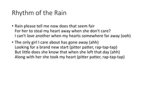 Rhythm of the Rain
? Rain please tell me now does that seem fair
For her to steal my heart away when she don't care?
I can't love another when my hearts somewhere far away (ooh)
? The only girl I care about has gone away (ahh)
Looking for a brand new start (pitter patter, rap-tap-tap)
But little does she know that when she left that day (ahh)
Along with her she took my heart (pitter patter, rap-tap-tap)
 