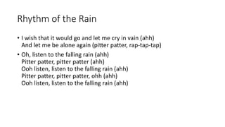Rhythm of the Rain
? I wish that it would go and let me cry in vain (ahh)
And let me be alone again (pitter patter, rap-tap-tap)
? Oh, listen to the falling rain (ahh)
Pitter patter, pitter patter (ahh)
Ooh listen, listen to the falling rain (ahh)
Pitter patter, pitter patter, ohh (ahh)
Ooh listen, listen to the falling rain (ahh)
 