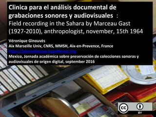 Clinica	
  para	
  el	
  análisis	
  documental	
  de	
  
grabaciones	
  sonores	
  y	
  audiovisuales	
  	
  :	
  	
  
Field	
  recording	
  in	
  the	
  Sahara	
  by	
  Marceau	
  Gast	
  
(1927-­‐2010),	
  anthropologist,	
  november,	
  15th	
  1964	
  
	
  
Véronique	
  Ginouvès	
  
Aix	
  Marseille	
  Univ,	
  CNRS,	
  MMSH,	
  Aix-­‐en-­‐Provence,	
  France	
  
hHps://phonotheque.hypotheses.org	
  
Mexico,	
  Jornada	
  académica	
  sobre	
  preservación	
  de	
  colecciones	
  sonoras	
  y	
  
audiovisuales	
  de	
  origen	
  digital,	
  september	
  2016	
  
 