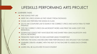 LIFESKILLS PERFORMING ARTS PROJECT
? LEARNERS TASKS
? FIND SONGS THEY LIKE
? WRITE THE LYRICS DOWN AS THEY HEAR IT FROM THE RADIO
? COME AND PERFORM THE SONGS IN CLASS
? GO TO THE COMPUTER LAB TO SEARCH THE CORRECT LYRICS AND MATCH THEM TO THEIR
FINDINGS
? TYPE THE CORRECT LYRICS ON MICROSOFT WORD AND PRINT THE HARD COPY FOR
REHEARSAL
? DOWNLOAD SONGS THEY HAVE SELECTED AND SHARE THEM USING BLUETOOTH AND
SOCIAL NETWORKS
? PRESENTED THEIR WORK TO ONE ANOTHER USING POWERPOINT
? PERFORM THE SONG AND RECORD THEIR PERFORMANCE AND UPLOAD IT ON YOUTUBE
? LEARNERS CREATE A RUBRIC WITH THE HELP OF THE TEACHER TO ASSESS EACH OTHERS
WORK
? MARKS WILL BE ALLOCATED TO EACH STUDENT
 