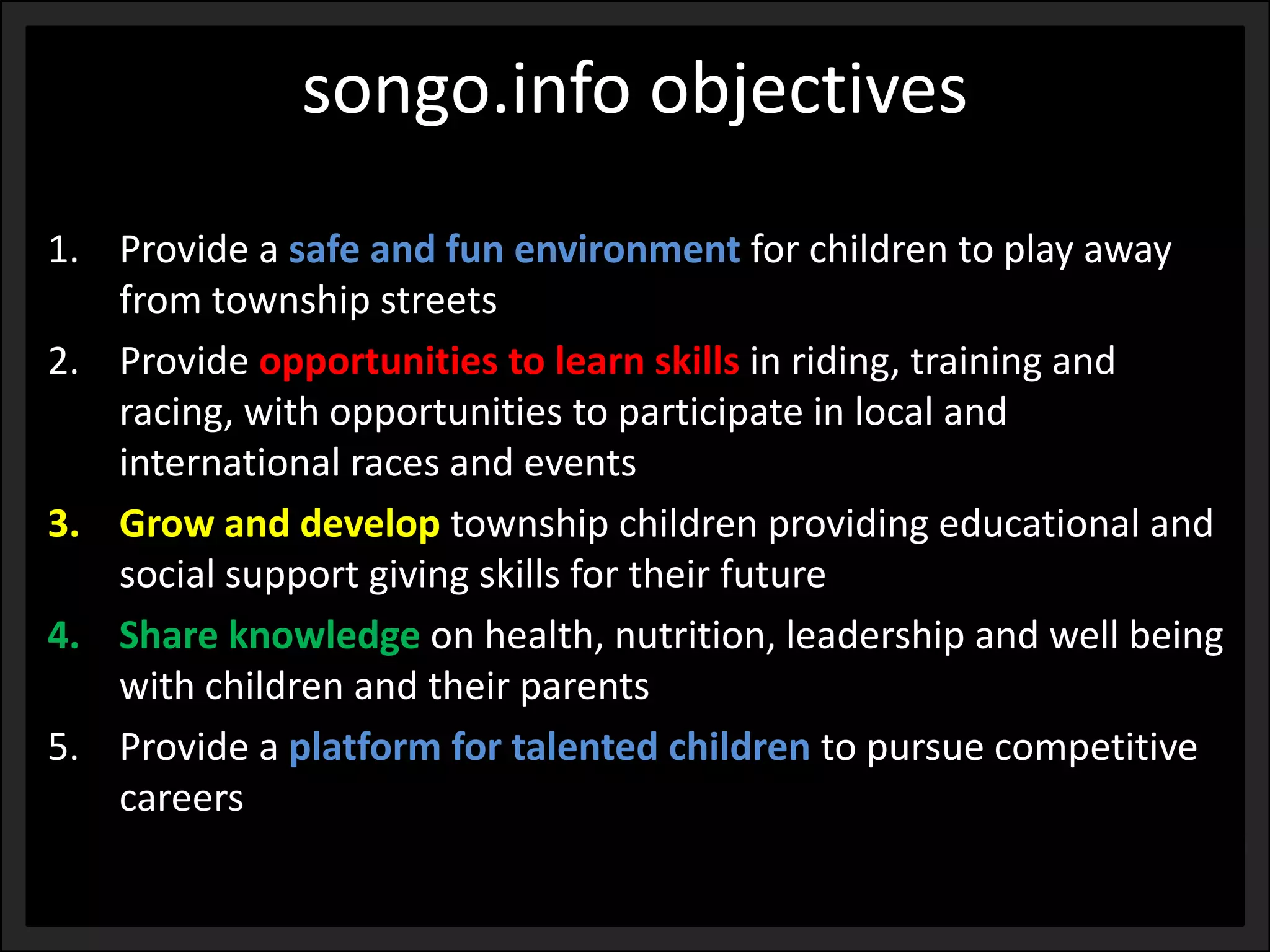 songo.info objectives 
1.Provide a safe and fun environment for children to play away from township streets 
2.Provide opportunities to learn skills in riding, training and racing, with opportunities to participate in local and international races and events 
3.Grow and develop township children providing educational and social support giving skills for their future 
4.Share knowledge on health, nutrition, leadership and well being with children and their parents 
5.Provide a platform for talented children to pursue competitive careers  