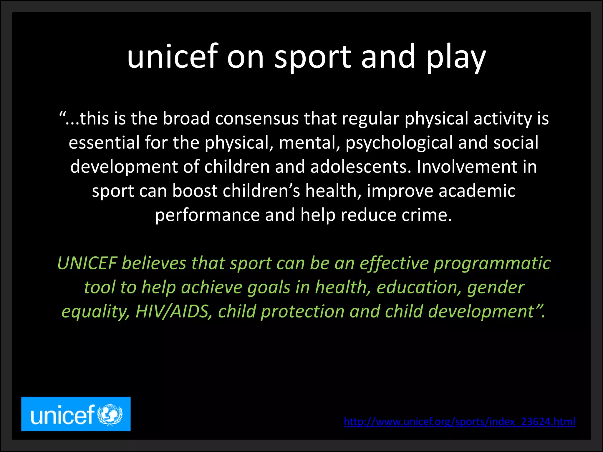 unicef on sport and play 
“...this is the broad consensus that regular physical activity is essential for the physical, mental, psychological and social development of children and adolescents. Involvement in sport can boost children’s health, improve academic performance and help reduce crime. 
UNICEF believes that sport can be an effective programmatic tool to help achieve goals in health, education, gender equality, HIV/AIDS, child protection and child development”. 
http://www.unicef.org/sports/index_23624.html  