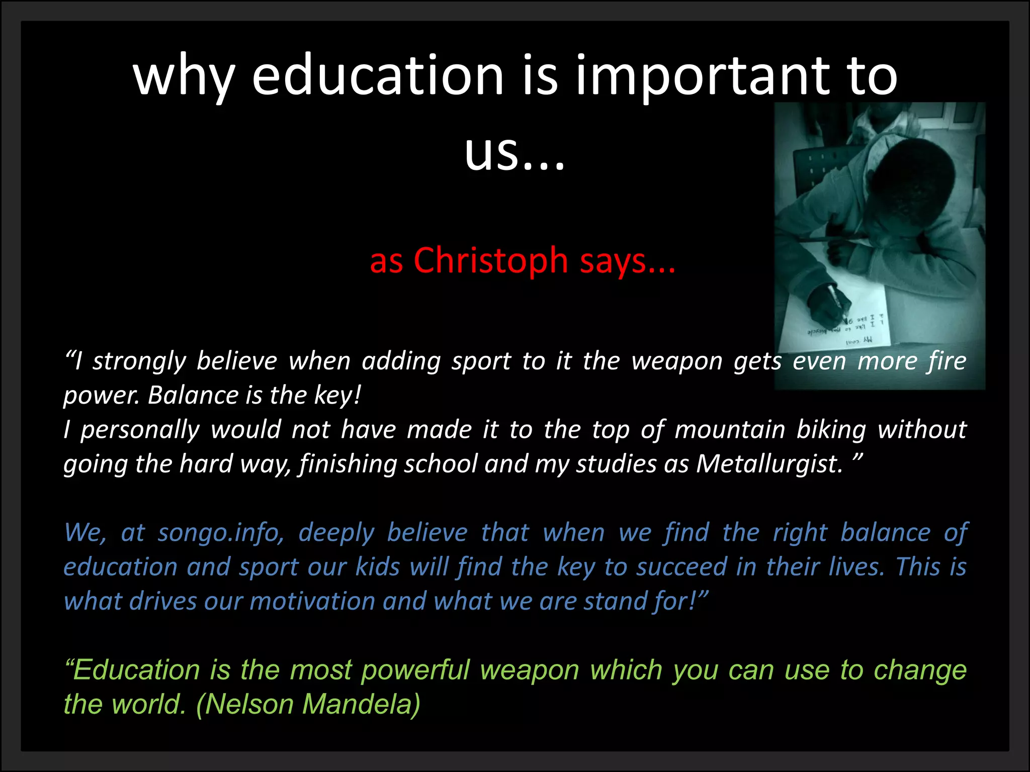 why education is important to us... 
“Istronglybelievewhenaddingsporttoittheweapongetsevenmorefirepower.Balanceisthekey! 
Ipersonallywouldnothavemadeittothetopofmountainbikingwithoutgoingthehardway,finishingschoolandmystudiesasMetallurgist.” 
We,atsongo.info,deeplybelievethatwhenwefindtherightbalanceofeducationandsportourkidswillfindthekeytosucceedintheirlives.Thisiswhatdrivesourmotivationandwhatwearestandfor!” 
“Educationisthemostpowerfulweaponwhichyoucanusetochangetheworld.(NelsonMandela) 
as Christophsays...  