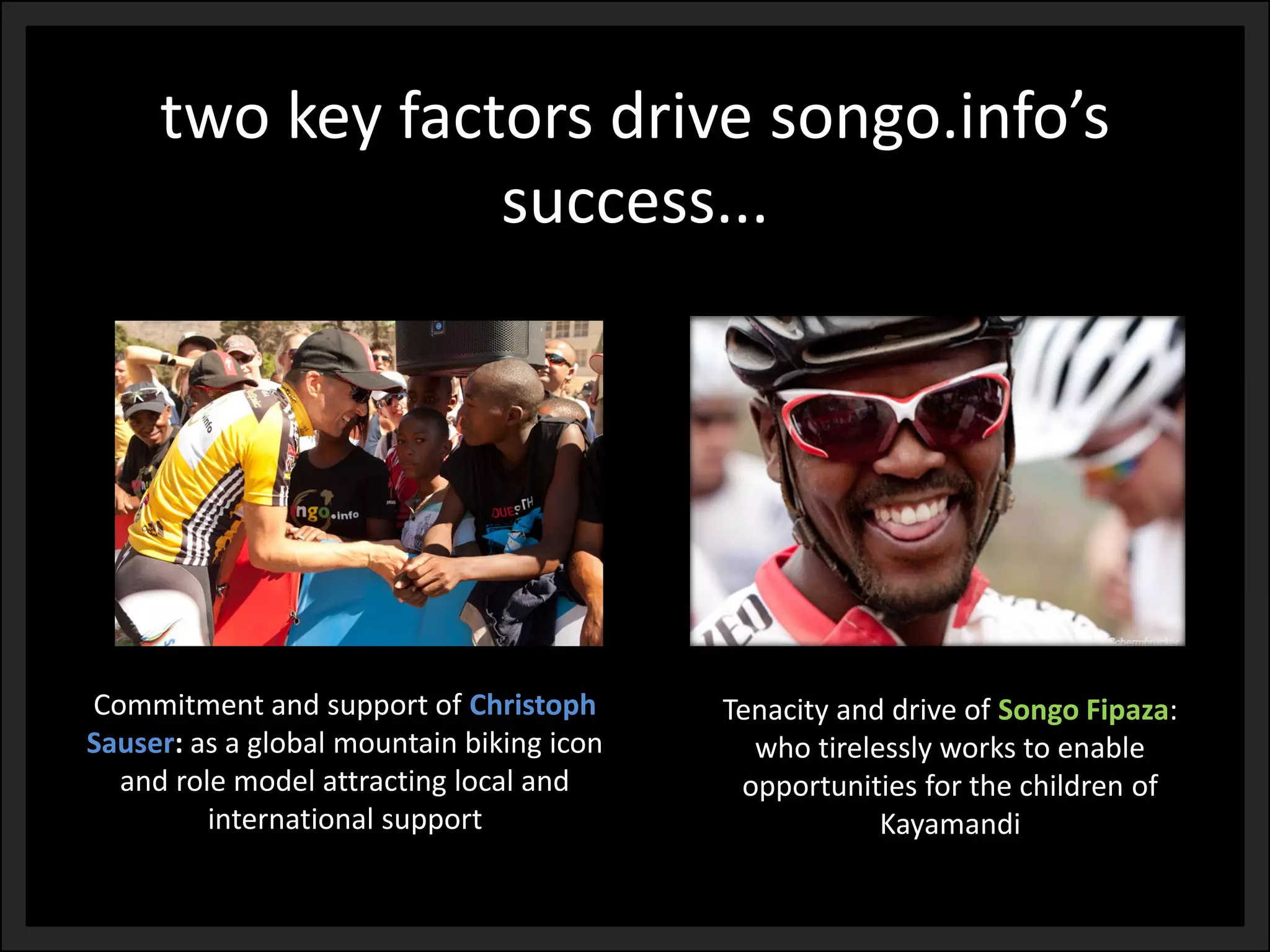 Tenacity and drive of Songo Fipaza: who tirelessly works to enable opportunities for the children of Kayamandi 
Commitment and support of ChristophSauser:as a global mountain biking icon and role model attracting local and international support 
two key factors drive songo.info’ssuccess...  
