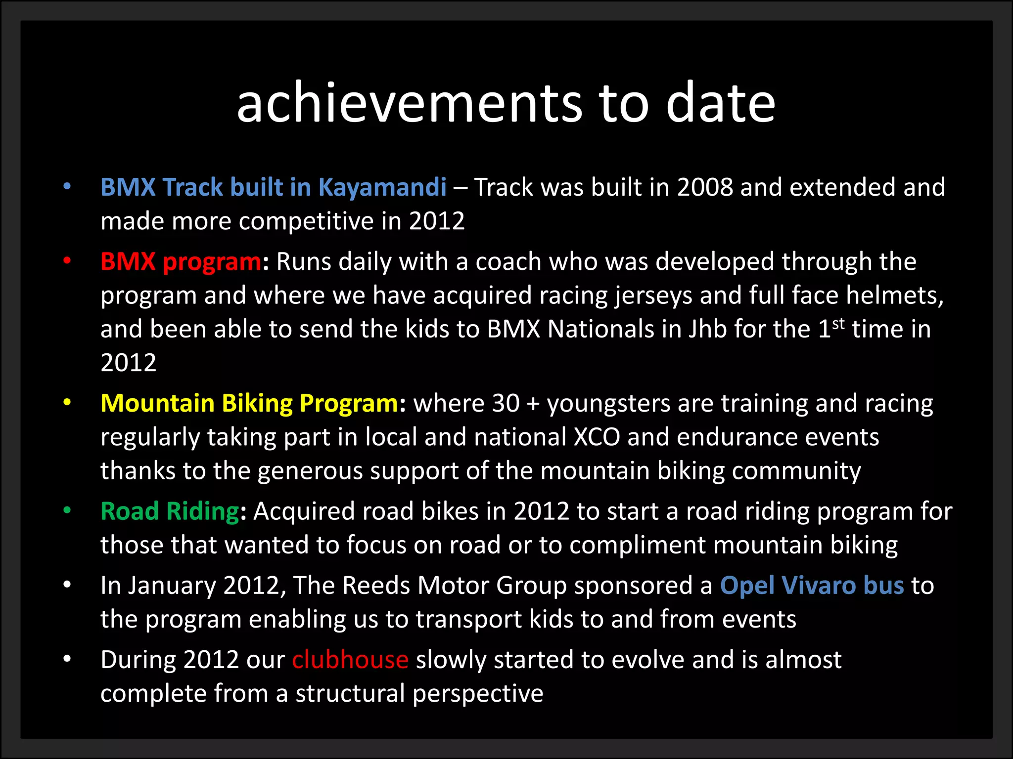 achievements to date 
•BMX Track built in Kayamandi –Track was built in 2008 and extended and made more competitive in 2012 
•BMX program: Runs daily with a coach who was developed through the program and where we have acquired racing jerseys and full face helmets, and been able to send the kids to BMX Nationals in Jhbfor the 1sttime in 2012 
•Mountain Biking Program: where 30 + youngsters are training and racing regularly taking part in local and national XCO and endurance events thanks to the generous support of the mountain biking community 
•Road Riding: Acquired road bikes in 2012 to start a road riding program for those that wanted to focus on road or to compliment mountain biking 
•In January 2012, The Reeds Motor Group sponsored a Opel Vivarobus to the program enabling us to transport kids to and from events 
•During 2012 our clubhouseslowly started to evolve and is almost complete from a structural perspective  