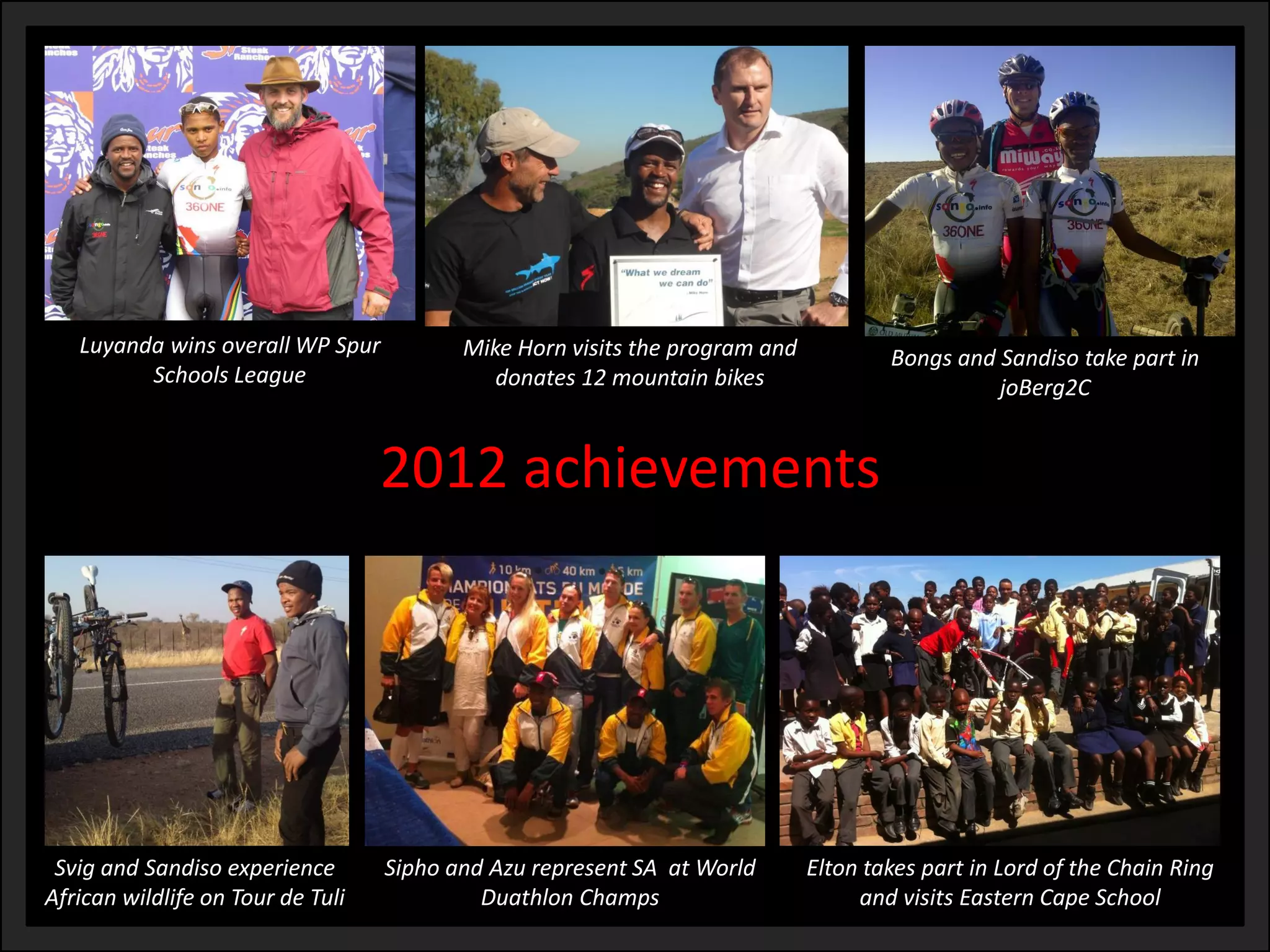 2012 achievements 
Luyandawins overall WP Spur 
Schools League 
Mike Horn visits the program and donates 12 mountain bikes 
Bongs and Sandisotake part in joBerg2C 
Elton takes part in Lord of the Chain Ring and visits Eastern Cape School 
Siphoand Azurepresent SA at World DuathlonChamps 
Svigand Sandisoexperience 
African wildlife on Tour de Tuli  