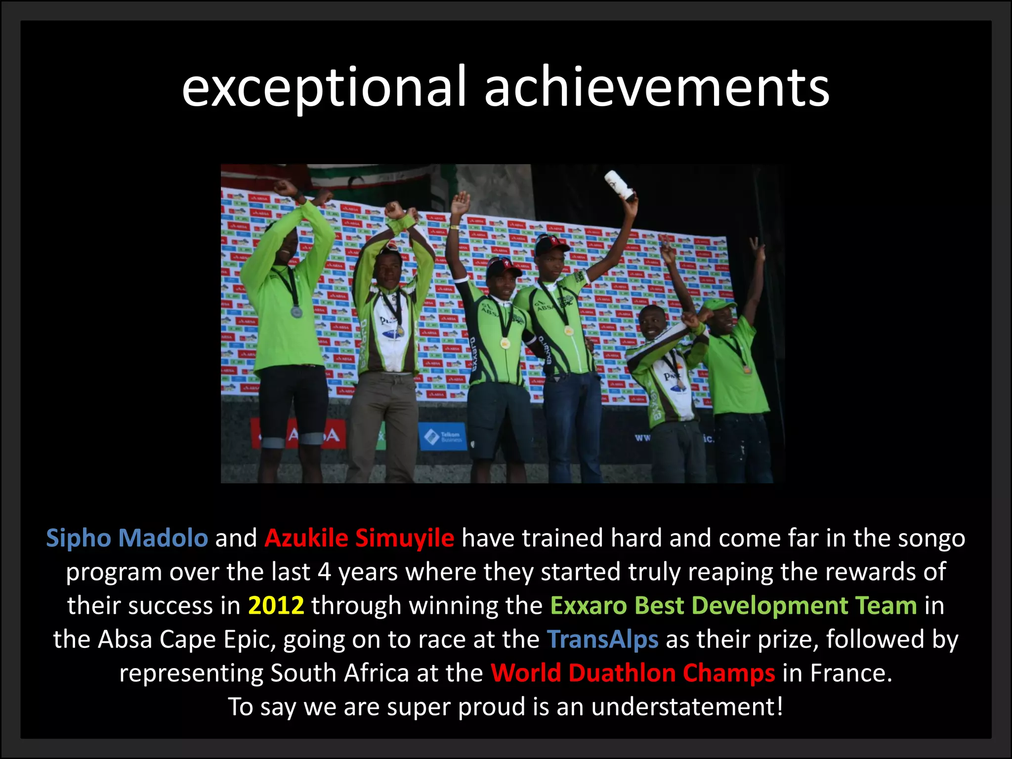 exceptional achievements 
SiphoMadoloand AzukileSimuyilehave trained hard and come far in the songo program over the last 4 years where they started truly reaping the rewards of their success in 2012through winning the ExxaroBest Development Team in the Absa Cape Epic, going on to race at the TransAlpsas their prize, followed by representing South Africa at the World DuathlonChamps in France. 
To say we are super proud is an understatement!  