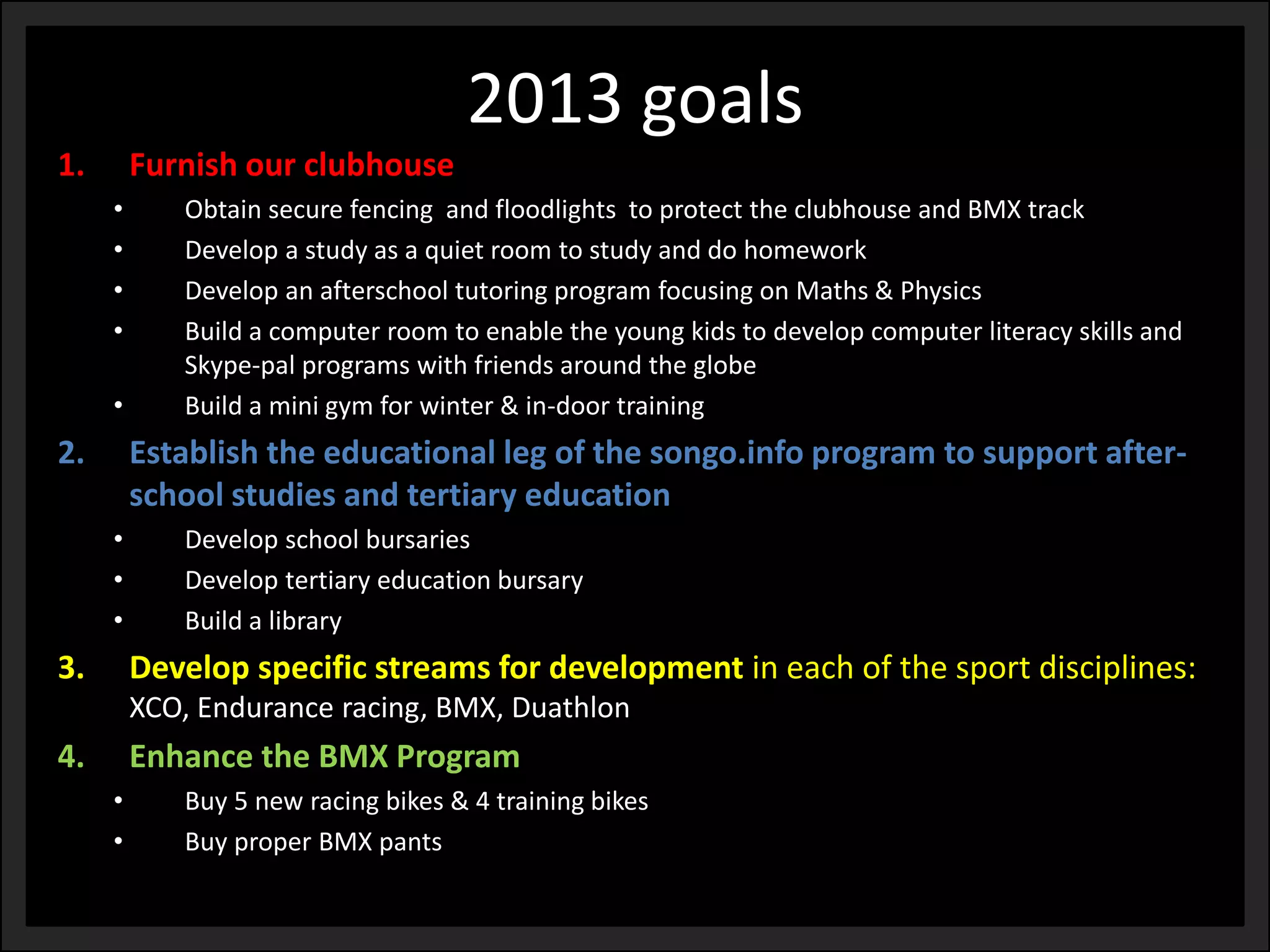 1.Furnish our clubhouse 
•Obtain secure fencing and floodlights to protect the clubhouse and BMX track 
•Develop a study as a quiet room to study and do homework 
•Develop an afterschool tutoring program focusing on Maths & Physics 
•Build a computer room to enable the young kids to develop computer literacy skills and Skype-pal programs with friends around the globe 
•Build a mini gym for winter & in-door training 
2.Establish the educational leg of the songo.info program to support after- school studies and tertiary education 
•Develop school bursaries 
•Develop tertiary education bursary 
•Build a library 
3.Develop specific streams for developmentin each of the sport disciplines: XCO, Endurance racing, BMX, Duathlon 
4.Enhance the BMX Program 
•Buy 5 new racing bikes & 4 training bikes 
•Buy proper BMX pants 
2013 goals  