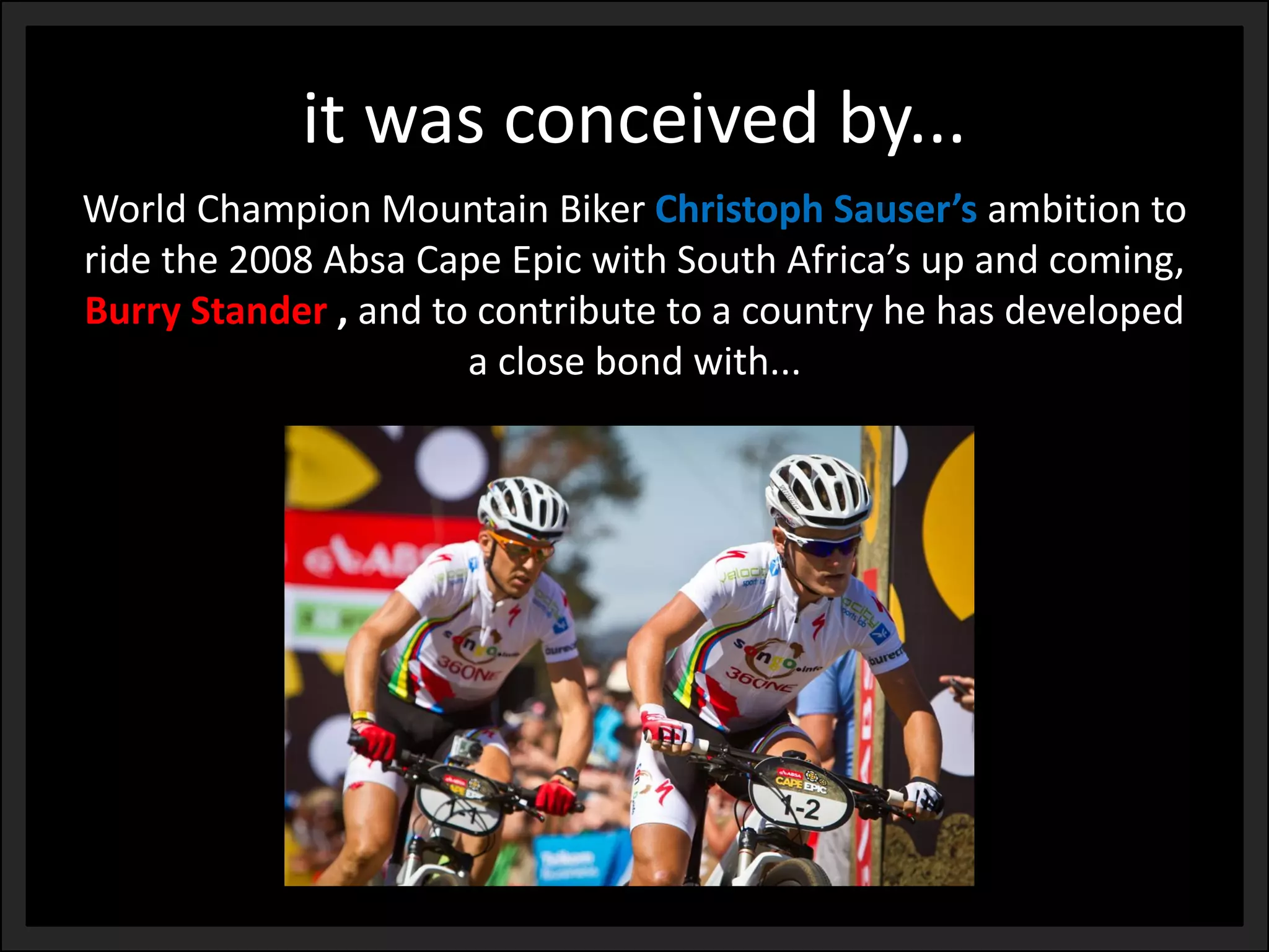 it was conceived by... 
World Champion Mountain Biker ChristophSauser’sambition to ride the 2008 Absa Cape Epic with South Africa’s up and coming, Burry Stander,and to contribute to a country he has developed a close bond with...  