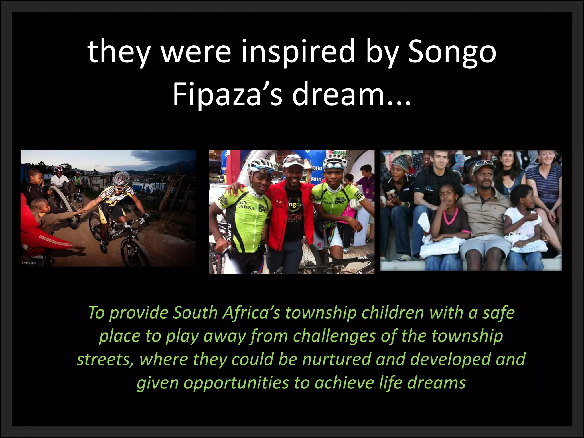 they were inspired by Songo Fipaza’sdream... 
To provide South Africa’s township children with a safe place to play away from challenges of the township streets, where they could be nurtured and developed and given opportunities to achieve life dreams  