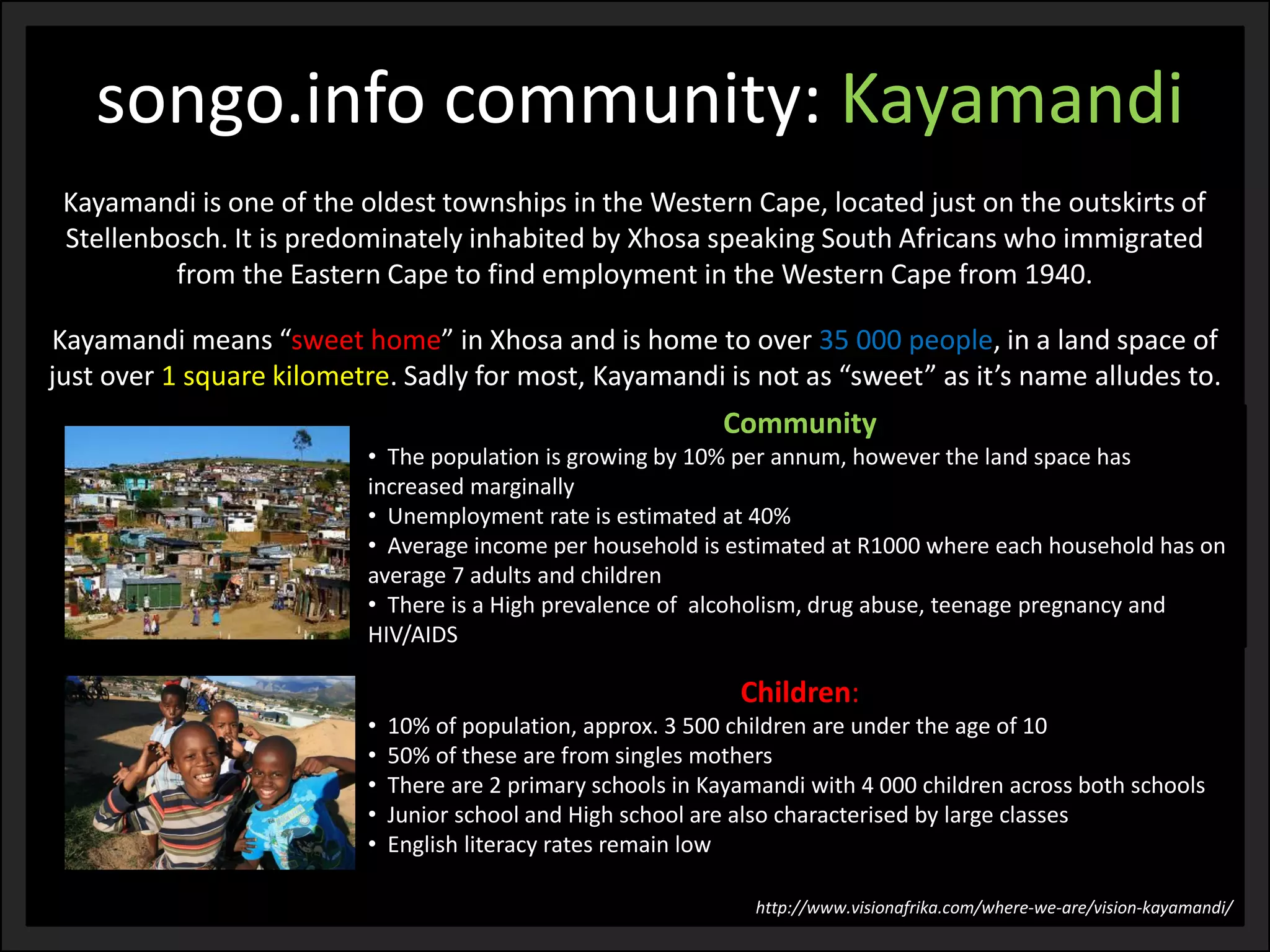 Kayamandi is one of the oldest townships in the Western Cape, located just on the outskirts of Stellenbosch. It is predominately inhabited by Xhosa speaking South Africans who immigrated from the Eastern Cape to find employment in the Western Cape from 1940. 
Kayamandi means “sweet home” in Xhosa and is home to over 35 000 people, in a land space of just over 1 square kilometre. Sadly for most, Kayamandi is not as “sweet” as it’s name alludes to. 
Community 
•The population is growing by 10% per annum, however the land space has increased marginally 
•Unemployment rate is estimated at 40% 
•Average income per household is estimated at R1000 where each household has on average 7 adults and children 
•There is a High prevalence of alcoholism, drug abuse, teenage pregnancy and HIV/AIDS 
songo.info community: Kayamandi 
Children: 
•10% of population, approx. 3 500 children are under the age of 10 
•50% of these are from singles mothers 
•There are 2 primary schools in Kayamandi with 4 000 children across both schools 
•Junior school and High school are also characterised by large classes 
•English literacy rates remain low 
http://www.visionafrika.com/where-we-are/vision-kayamandi/  