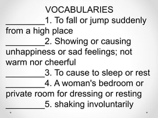 VOCABULARIES
________1. To fall or jump suddenly
from a high place
________2. Showing or causing
unhappiness or sad feelings; not
warm nor cheerful
________3. To cause to sleep or rest
________4. A woman's bedroom or
private room for dressing or resting
________5. shaking involuntarily
 