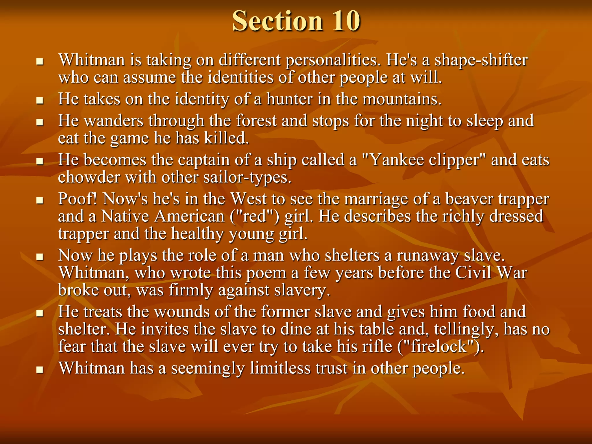 Section 10
 Whitman is taking on different personalities. He's a shape-shifter
who can assume the identities of other people at will.
 He takes on the identity of a hunter in the mountains.
 He wanders through the forest and stops for the night to sleep and
eat the game he has killed.
 He becomes the captain of a ship called a "Yankee clipper" and eats
chowder with other sailor-types.
 Poof! Now's he's in the West to see the marriage of a beaver trapper
and a Native American ("red") girl. He describes the richly dressed
trapper and the healthy young girl.
 Now he plays the role of a man who shelters a runaway slave.
Whitman, who wrote this poem a few years before the Civil War
broke out, was firmly against slavery.
 He treats the wounds of the former slave and gives him food and
shelter. He invites the slave to dine at his table and, tellingly, has no
fear that the slave will ever try to take his rifle ("firelock").
 Whitman has a seemingly limitless trust in other people.
 