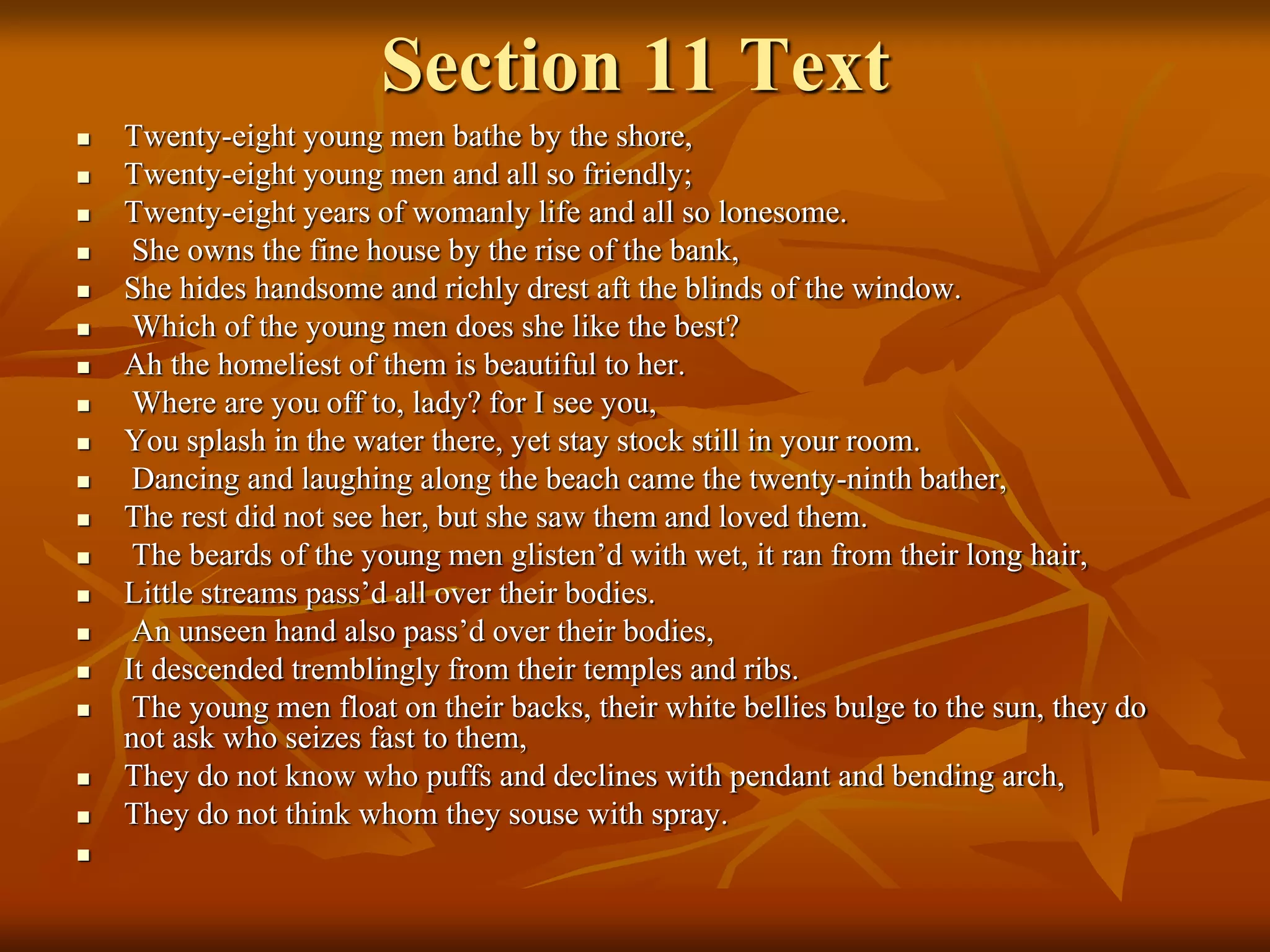 Section 11 Text
 Twenty-eight young men bathe by the shore,
 Twenty-eight young men and all so friendly;
 Twenty-eight years of womanly life and all so lonesome.
 She owns the fine house by the rise of the bank,
 She hides handsome and richly drest aft the blinds of the window.
 Which of the young men does she like the best?
 Ah the homeliest of them is beautiful to her.
 Where are you off to, lady? for I see you,
 You splash in the water there, yet stay stock still in your room.
 Dancing and laughing along the beach came the twenty-ninth bather,
 The rest did not see her, but she saw them and loved them.
 The beards of the young men glisten’d with wet, it ran from their long hair,
 Little streams pass’d all over their bodies.
 An unseen hand also pass’d over their bodies,
 It descended tremblingly from their temples and ribs.
 The young men float on their backs, their white bellies bulge to the sun, they do
not ask who seizes fast to them,
 They do not know who puffs and declines with pendant and bending arch,
 They do not think whom they souse with spray.

 