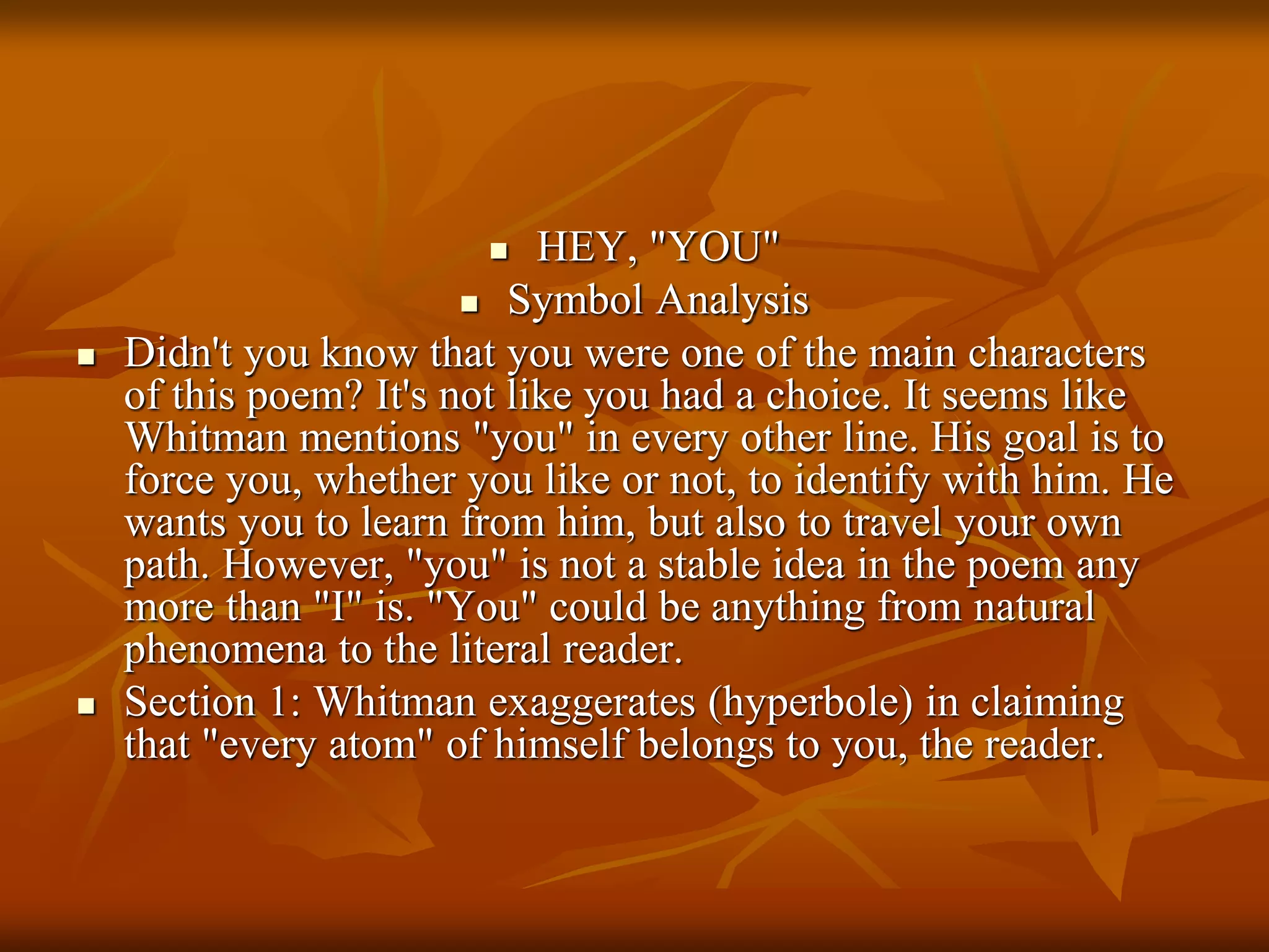  HEY, "YOU"
 Symbol Analysis
 Didn't you know that you were one of the main characters
of this poem? It's not like you had a choice. It seems like
Whitman mentions "you" in every other line. His goal is to
force you, whether you like or not, to identify with him. He
wants you to learn from him, but also to travel your own
path. However, "you" is not a stable idea in the poem any
more than "I" is. "You" could be anything from natural
phenomena to the literal reader.
 Section 1: Whitman exaggerates (hyperbole) in claiming
that "every atom" of himself belongs to you, the reader.
 